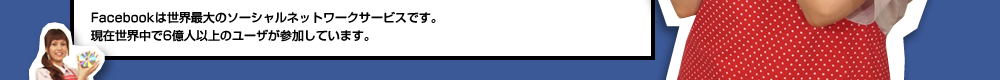 Facebookは世界最大のソーシャルネットワークサービスです。 現在世界中で6億人以上のユーザが参加しています。