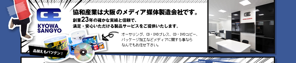 協和産業は大阪のメディア媒体製造会社です。オーサリング、CD・DVDプレス、CD・DVDコピー、 パッケージ加工などメディアに関する事なら なんでもお任せ下さい。