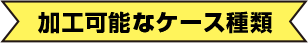 加工可能なケース種類