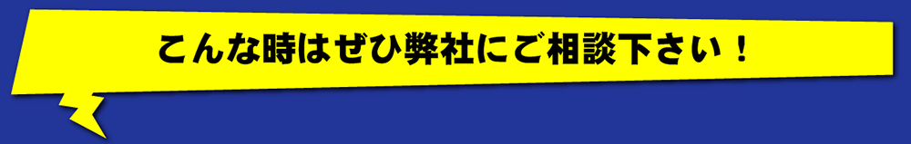 こんな時はぜひ弊社にご相談下さい！