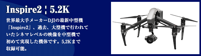 Inspire2 | 5.2K 世界最??メーカーDJIの最新中型機 「Inspire2」、過去、?型機で?われて いたシネマレベルの映像を中型機で 初めて実現した機体です。5,2Kまで 収録可能。