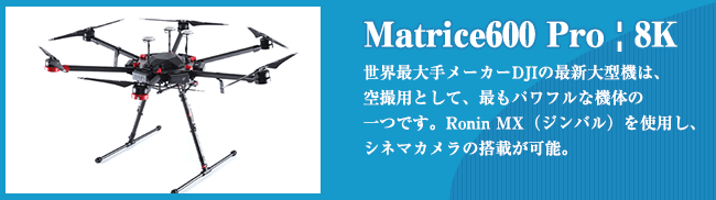 Matrice600 Pro | 8K 世界最??メーカーDJIの最新?型機は、 空撮?として、最もパワフルな機体の ?つです。Ronin MX（ジンバル）を使?し、 シネマカメラの搭載が可能。