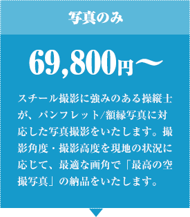 写真のみ 69,800円から スチール撮影に強みのある操縦士が、パンフレット/額縁写真に対応した写真撮影をいたします。